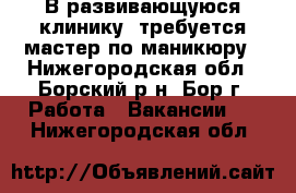 В развивающуюся клинику  требуется мастер по маникюру - Нижегородская обл., Борский р-н, Бор г. Работа » Вакансии   . Нижегородская обл.